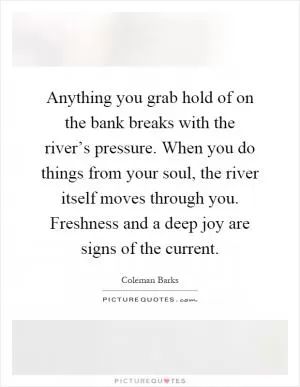 Anything you grab hold of on the bank breaks with the river’s pressure. When you do things from your soul, the river itself moves through you. Freshness and a deep joy are signs of the current Picture Quote #1