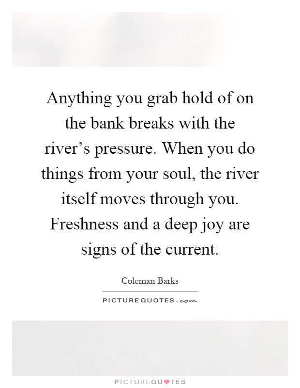 Anything you grab hold of on the bank breaks with the river's pressure. When you do things from your soul, the river itself moves through you. Freshness and a deep joy are signs of the current Picture Quote #1