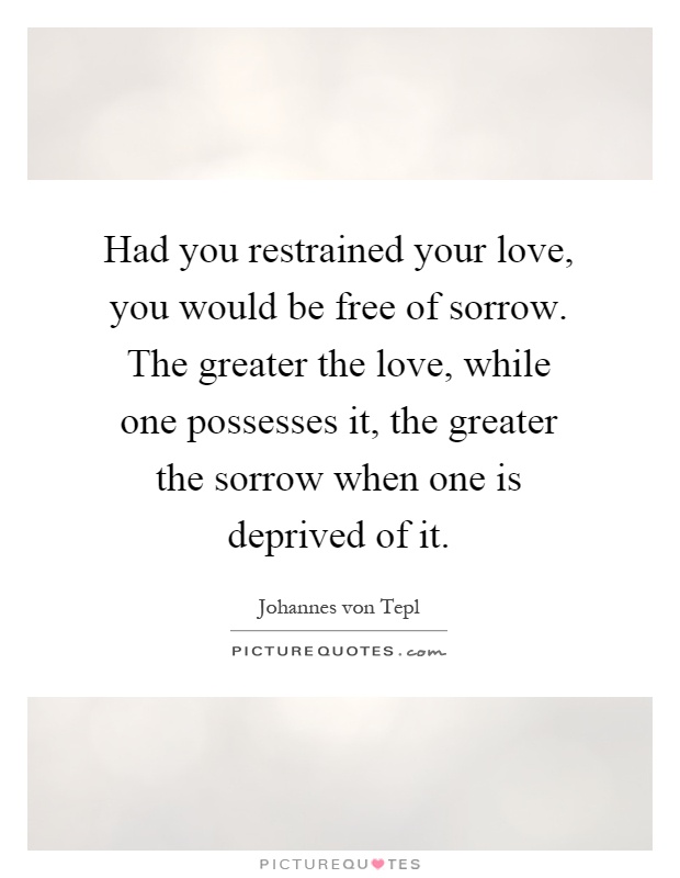 Had you restrained your love, you would be free of sorrow. The greater the love, while one possesses it, the greater the sorrow when one is deprived of it Picture Quote #1