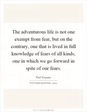 The adventurous life is not one exempt from fear, but on the contrary, one that is lived in full knowledge of fears of all kinds, one in which we go forward in spite of our fears Picture Quote #1