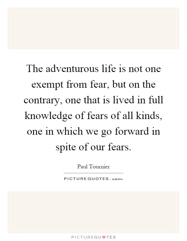 The adventurous life is not one exempt from fear, but on the contrary, one that is lived in full knowledge of fears of all kinds, one in which we go forward in spite of our fears Picture Quote #1