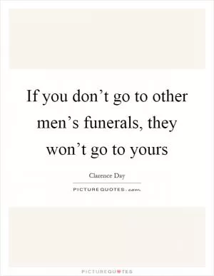 If you don’t go to other men’s funerals, they won’t go to yours Picture Quote #1