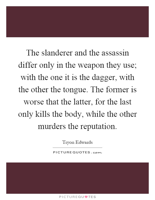 The slanderer and the assassin differ only in the weapon they use; with the one it is the dagger, with the other the tongue. The former is worse that the latter, for the last only kills the body, while the other murders the reputation Picture Quote #1