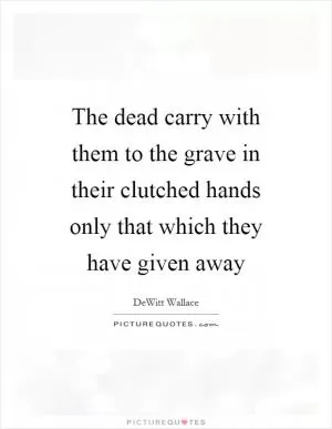 The dead carry with them to the grave in their clutched hands only that which they have given away Picture Quote #1