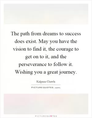 The path from dreams to success does exist. May you have the vision to find it, the courage to get on to it, and the perseverance to follow it. Wishing you a great journey Picture Quote #1