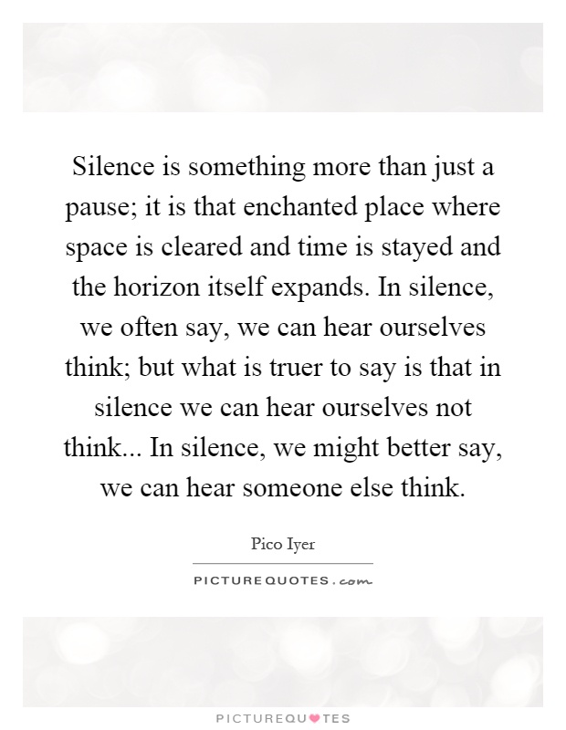 Silence is something more than just a pause; it is that enchanted place where space is cleared and time is stayed and the horizon itself expands. In silence, we often say, we can hear ourselves think; but what is truer to say is that in silence we can hear ourselves not think... In silence, we might better say, we can hear someone else think Picture Quote #1