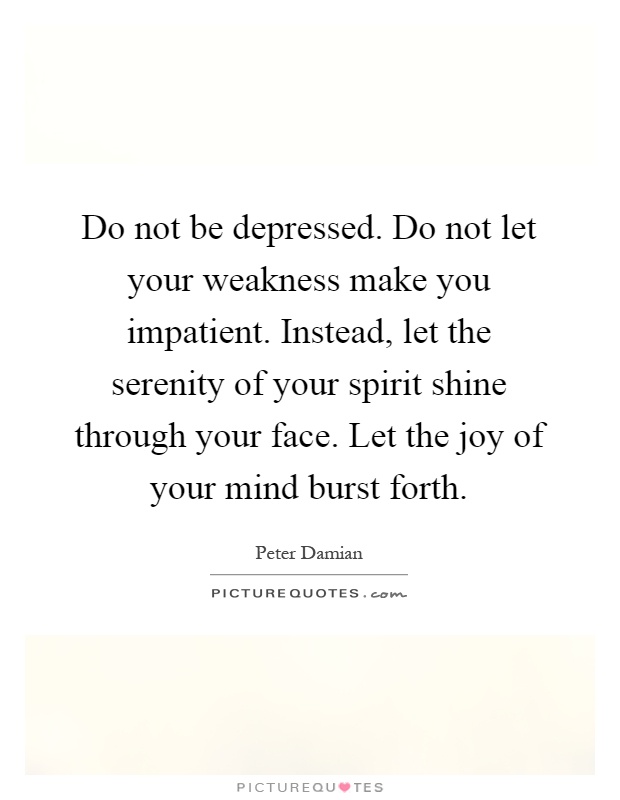 Do not be depressed. Do not let your weakness make you impatient. Instead, let the serenity of your spirit shine through your face. Let the joy of your mind burst forth Picture Quote #1