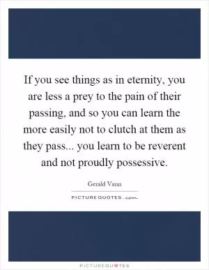 If you see things as in eternity, you are less a prey to the pain of their passing, and so you can learn the more easily not to clutch at them as they pass... you learn to be reverent and not proudly possessive Picture Quote #1