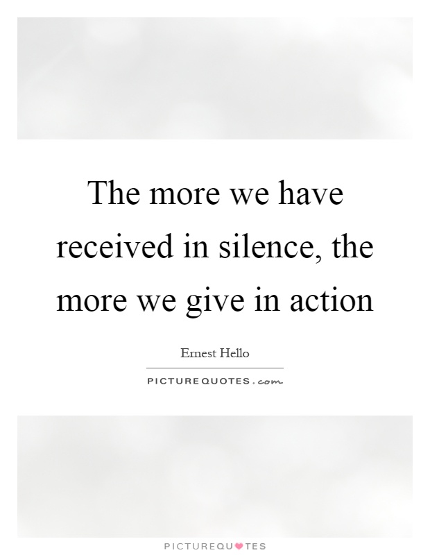 The more we have received in silence, the more we give in action Picture Quote #1