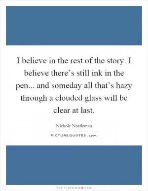 I believe in the rest of the story. I believe there’s still ink in the pen... and someday all that’s hazy through a clouded glass will be clear at last Picture Quote #1