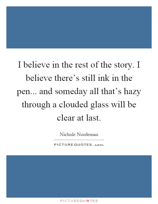 I believe in the rest of the story. I believe there's still ink in the pen... and someday all that's hazy through a clouded glass will be clear at last Picture Quote #1