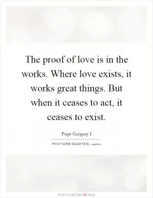 The proof of love is in the works. Where love exists, it works great things. But when it ceases to act, it ceases to exist Picture Quote #1