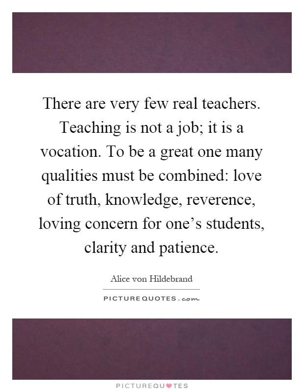 There are very few real teachers. Teaching is not a job; it is a vocation. To be a great one many qualities must be combined: love of truth, knowledge, reverence, loving concern for one's students, clarity and patience Picture Quote #1