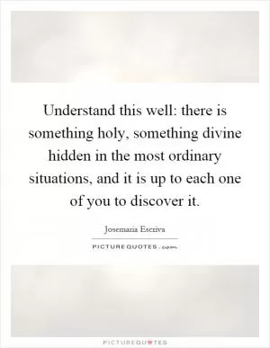Understand this well: there is something holy, something divine hidden in the most ordinary situations, and it is up to each one of you to discover it Picture Quote #1