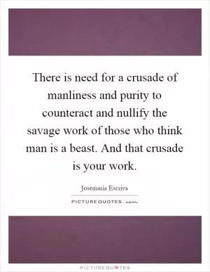 There is need for a crusade of manliness and purity to counteract and nullify the savage work of those who think man is a beast. And that crusade is your work Picture Quote #1