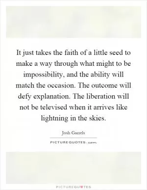 It just takes the faith of a little seed to make a way through what might to be impossibility, and the ability will match the occasion. The outcome will defy explanation. The liberation will not be televised when it arrives like lightning in the skies Picture Quote #1
