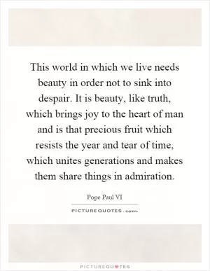 This world in which we live needs beauty in order not to sink into despair. It is beauty, like truth, which brings joy to the heart of man and is that precious fruit which resists the year and tear of time, which unites generations and makes them share things in admiration Picture Quote #1
