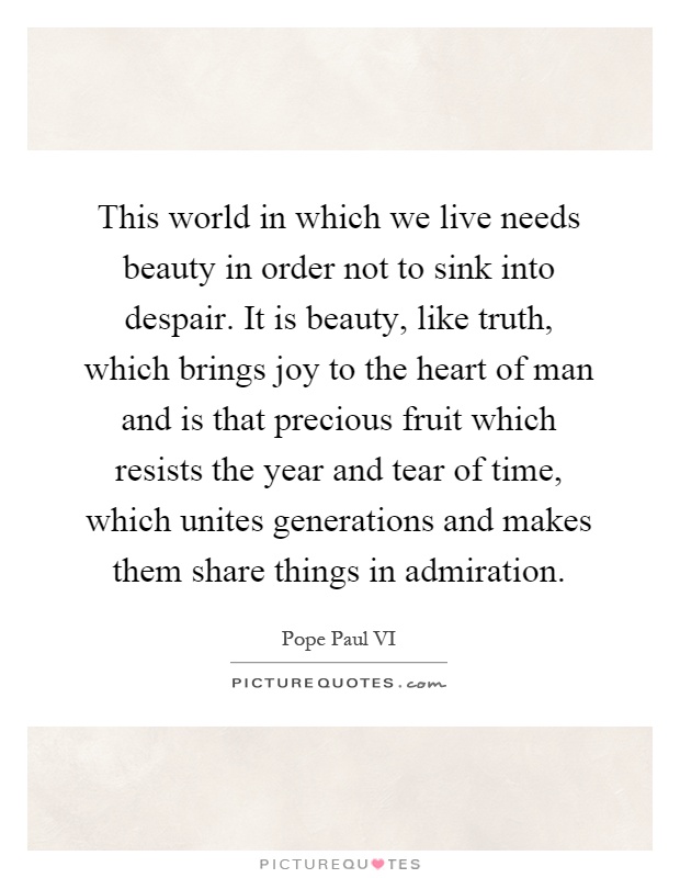 This world in which we live needs beauty in order not to sink into despair. It is beauty, like truth, which brings joy to the heart of man and is that precious fruit which resists the year and tear of time, which unites generations and makes them share things in admiration Picture Quote #1
