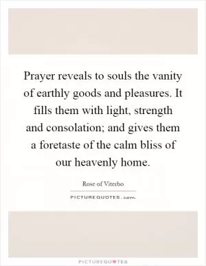Prayer reveals to souls the vanity of earthly goods and pleasures. It fills them with light, strength and consolation; and gives them a foretaste of the calm bliss of our heavenly home Picture Quote #1