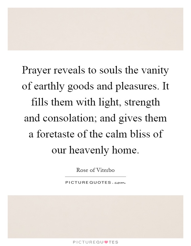 Prayer reveals to souls the vanity of earthly goods and pleasures. It fills them with light, strength and consolation; and gives them a foretaste of the calm bliss of our heavenly home Picture Quote #1