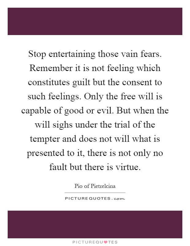 Stop entertaining those vain fears. Remember it is not feeling which constitutes guilt but the consent to such feelings. Only the free will is capable of good or evil. But when the will sighs under the trial of the tempter and does not will what is presented to it, there is not only no fault but there is virtue Picture Quote #1