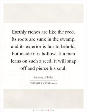 Earthly riches are like the reed. Its roots are sunk in the swamp, and its exterior is fair to behold; but inside it is hollow. If a man leans on such a reed, it will snap off and pierce his soul Picture Quote #1