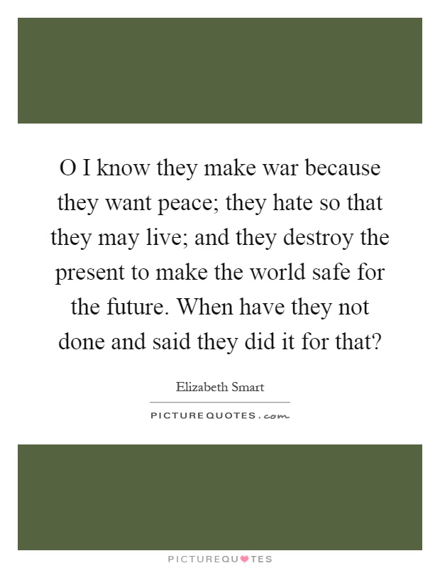 O I know they make war because they want peace; they hate so that they may live; and they destroy the present to make the world safe for the future. When have they not done and said they did it for that? Picture Quote #1