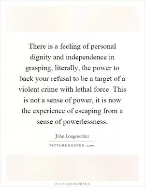 There is a feeling of personal dignity and independence in grasping, literally, the power to back your refusal to be a target of a violent crime with lethal force. This is not a sense of power, it is now the experience of escaping from a sense of powerlessness Picture Quote #1