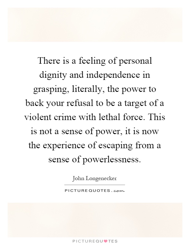 There is a feeling of personal dignity and independence in grasping, literally, the power to back your refusal to be a target of a violent crime with lethal force. This is not a sense of power, it is now the experience of escaping from a sense of powerlessness Picture Quote #1