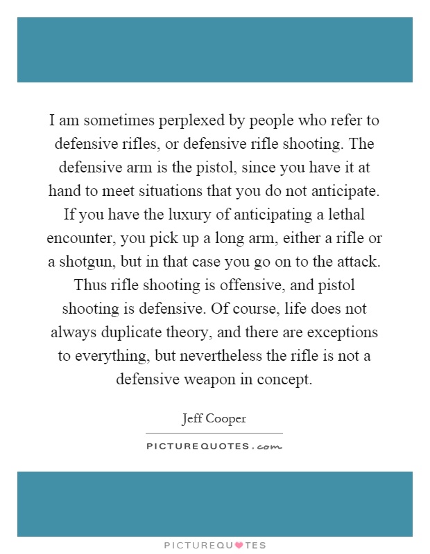I am sometimes perplexed by people who refer to defensive rifles, or defensive rifle shooting. The defensive arm is the pistol, since you have it at hand to meet situations that you do not anticipate. If you have the luxury of anticipating a lethal encounter, you pick up a long arm, either a rifle or a shotgun, but in that case you go on to the attack. Thus rifle shooting is offensive, and pistol shooting is defensive. Of course, life does not always duplicate theory, and there are exceptions to everything, but nevertheless the rifle is not a defensive weapon in concept Picture Quote #1