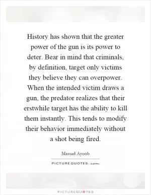 History has shown that the greater power of the gun is its power to deter. Bear in mind that criminals, by definition, target only victims they believe they can overpower. When the intended victim draws a gun, the predator realizes that their erstwhile target has the ability to kill them instantly. This tends to modify their behavior immediately without a shot being fired Picture Quote #1