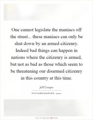 One cannot legislate the maniacs off the street... these maniacs can only be shut down by an armed citizenry. Indeed bad things can happen in nations where the citizenry is armed, but not as bad as those which seem to be threatening our disarmed citizenry in this country at this time Picture Quote #1