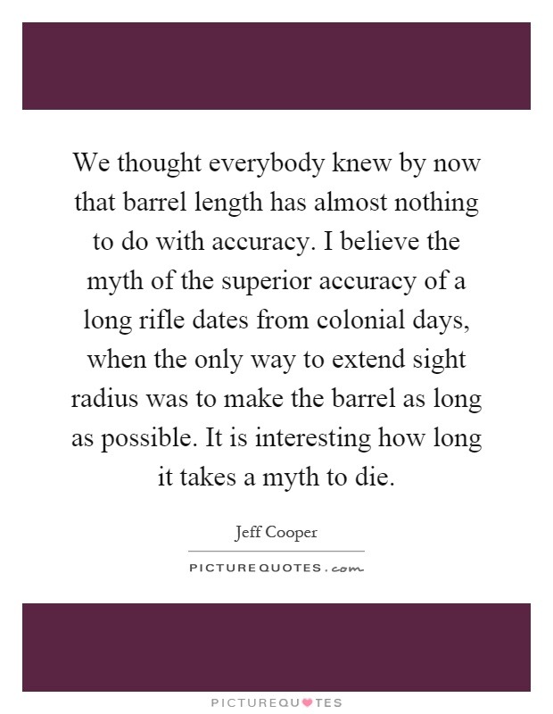 We thought everybody knew by now that barrel length has almost nothing to do with accuracy. I believe the myth of the superior accuracy of a long rifle dates from colonial days, when the only way to extend sight radius was to make the barrel as long as possible. It is interesting how long it takes a myth to die Picture Quote #1