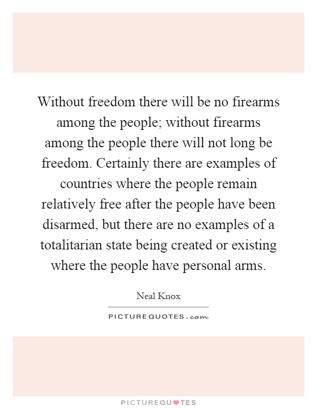 Without freedom there will be no firearms among the people; without firearms among the people there will not long be freedom. Certainly there are examples of countries where the people remain relatively free after the people have been disarmed, but there are no examples of a totalitarian state being created or existing where the people have personal arms Picture Quote #1