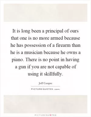 It is long been a principal of ours that one is no more armed because he has possession of a firearm than he is a musician because he owns a piano. There is no point in having a gun if you are not capable of using it skillfully Picture Quote #1