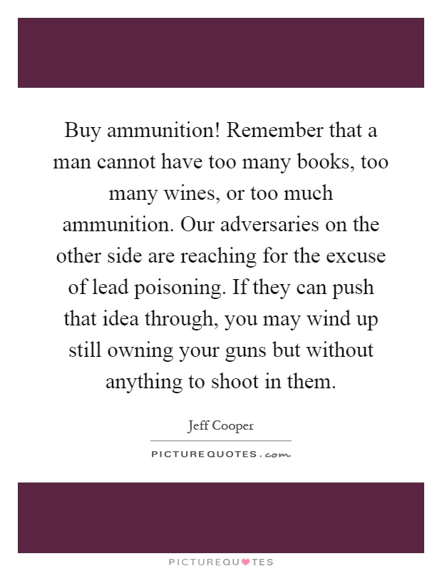 Buy ammunition! Remember that a man cannot have too many books, too many wines, or too much ammunition. Our adversaries on the other side are reaching for the excuse of lead poisoning. If they can push that idea through, you may wind up still owning your guns but without anything to shoot in them Picture Quote #1