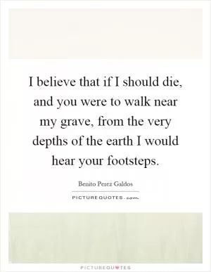 I believe that if I should die, and you were to walk near my grave, from the very depths of the earth I would hear your footsteps Picture Quote #1