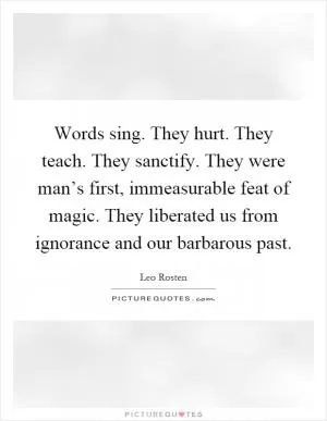 Words sing. They hurt. They teach. They sanctify. They were man’s first, immeasurable feat of magic. They liberated us from ignorance and our barbarous past Picture Quote #1