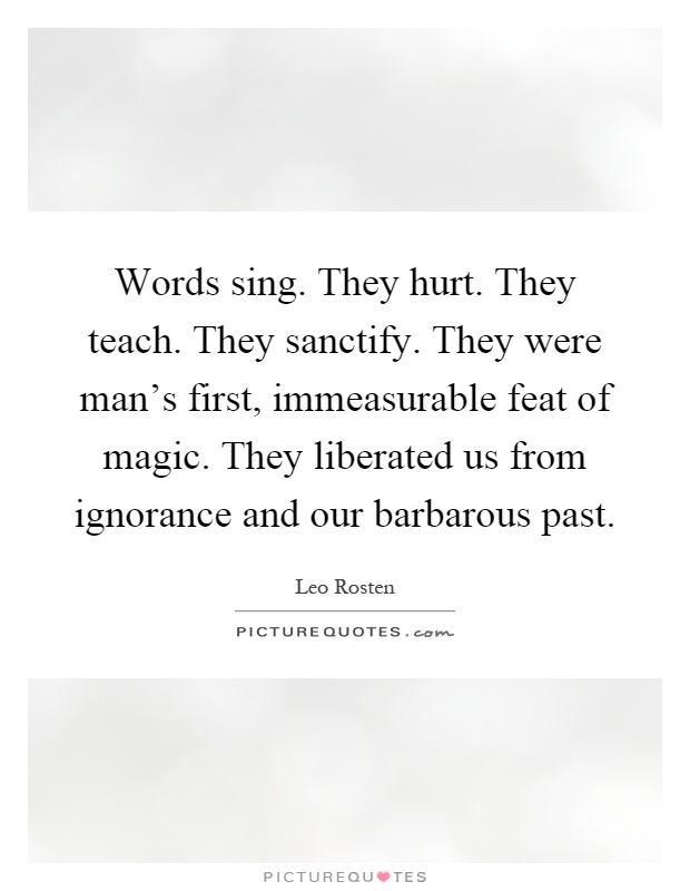 Words sing. They hurt. They teach. They sanctify. They were man's first, immeasurable feat of magic. They liberated us from ignorance and our barbarous past Picture Quote #1