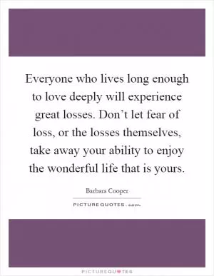 Everyone who lives long enough to love deeply will experience great losses. Don’t let fear of loss, or the losses themselves, take away your ability to enjoy the wonderful life that is yours Picture Quote #1