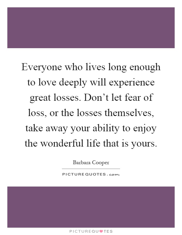 Everyone who lives long enough to love deeply will experience great losses. Don't let fear of loss, or the losses themselves, take away your ability to enjoy the wonderful life that is yours Picture Quote #1