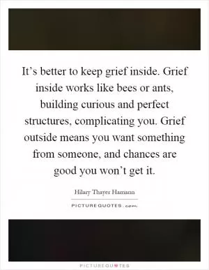 It’s better to keep grief inside. Grief inside works like bees or ants, building curious and perfect structures, complicating you. Grief outside means you want something from someone, and chances are good you won’t get it Picture Quote #1