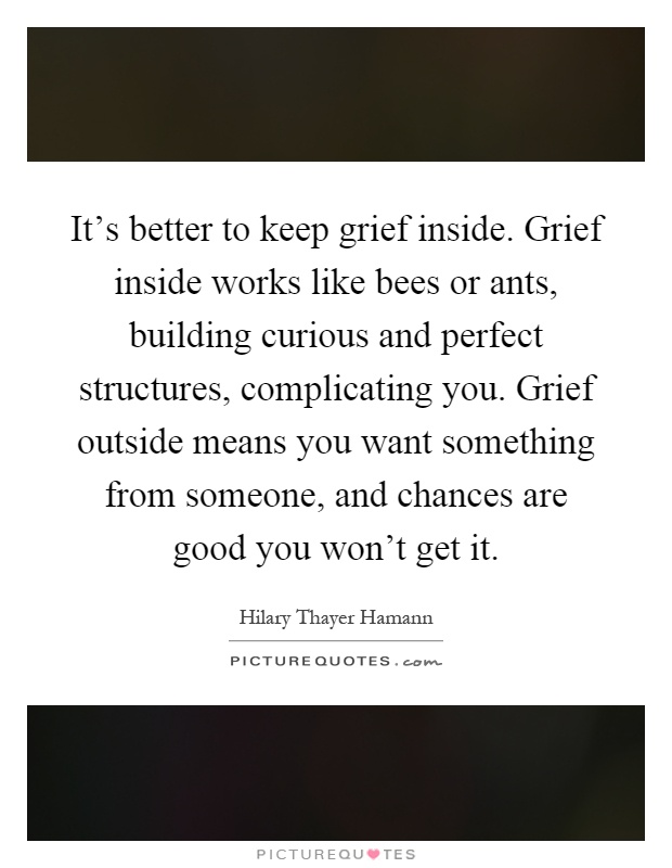 It's better to keep grief inside. Grief inside works like bees or ants, building curious and perfect structures, complicating you. Grief outside means you want something from someone, and chances are good you won't get it Picture Quote #1