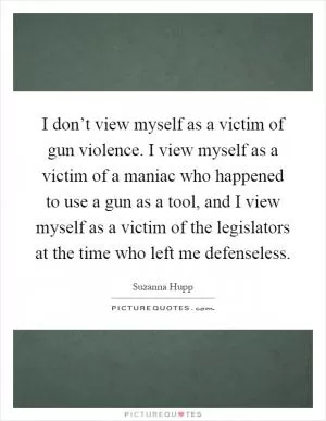 I don’t view myself as a victim of gun violence. I view myself as a victim of a maniac who happened to use a gun as a tool, and I view myself as a victim of the legislators at the time who left me defenseless Picture Quote #1