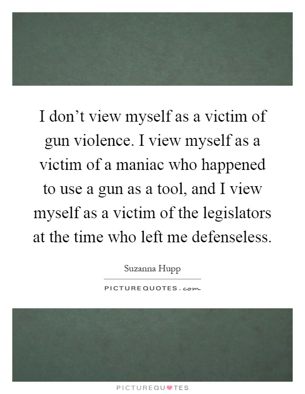 I don't view myself as a victim of gun violence. I view myself as a victim of a maniac who happened to use a gun as a tool, and I view myself as a victim of the legislators at the time who left me defenseless Picture Quote #1