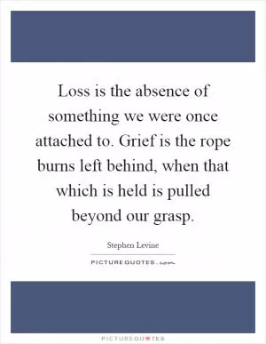 Loss is the absence of something we were once attached to. Grief is the rope burns left behind, when that which is held is pulled beyond our grasp Picture Quote #1