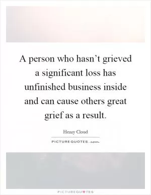 A person who hasn’t grieved a significant loss has unfinished business inside and can cause others great grief as a result Picture Quote #1