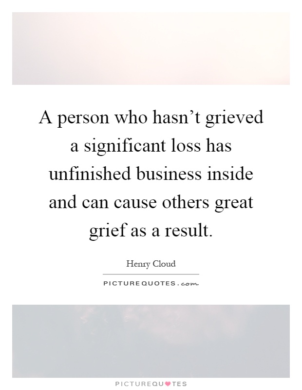 A person who hasn't grieved a significant loss has unfinished business inside and can cause others great grief as a result Picture Quote #1