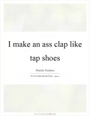 I make an ass clap like tap shoes Picture Quote #1