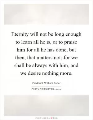 Eternity will not be long enough to learn all he is, or to praise him for all he has done, but then, that matters not; for we shall be always with him, and we desire nothing more Picture Quote #1